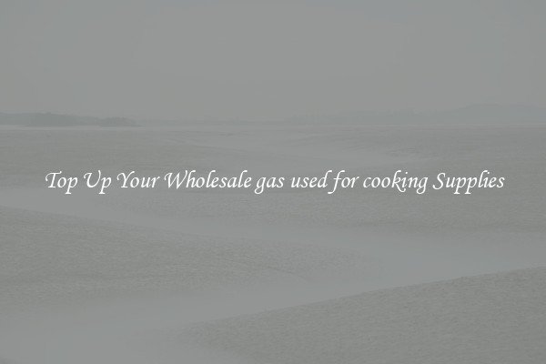 Top Up Your Wholesale gas used for cooking Supplies