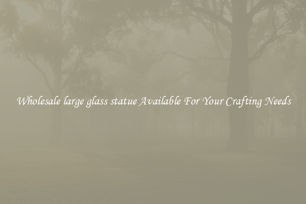 Wholesale large glass statue Available For Your Crafting Needs